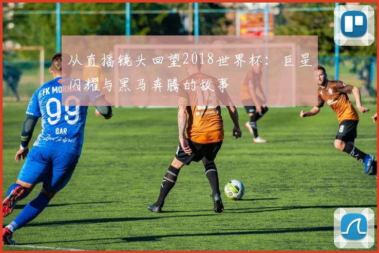从直播镜头回望2018世界杯：巨星闪耀与黑马奔腾的故事