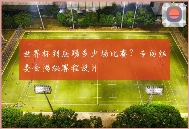 世界杯到底踢多少场比赛？专访组委会揭秘赛程设计