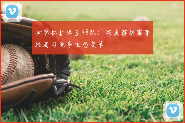 世界杯扩军至48队：深度解析赛事格局与竞争生态变革