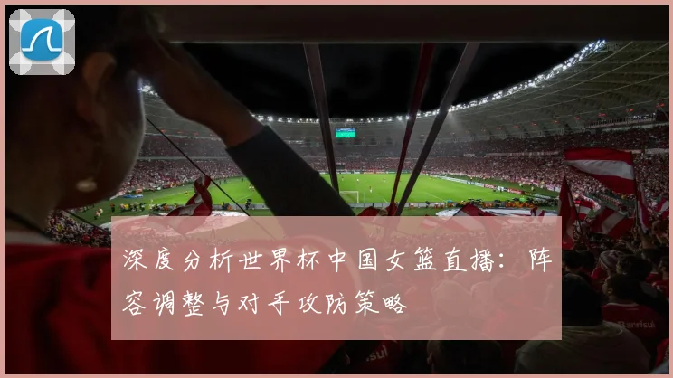 深度分析世界杯中国女篮直播:阵容调整与对手攻防策略