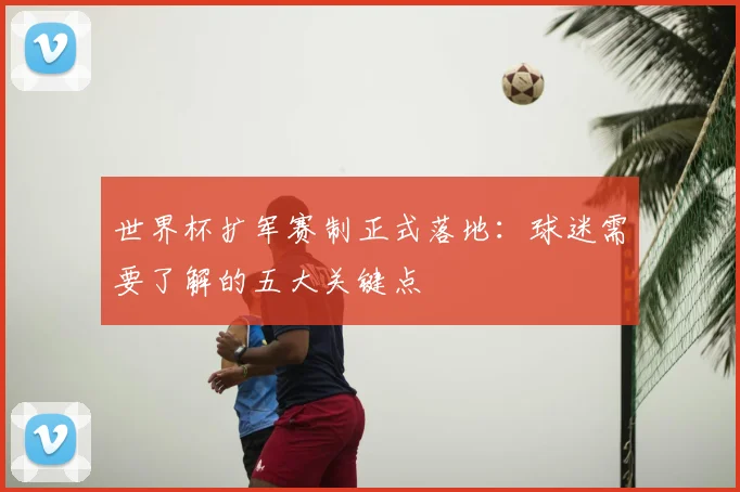 世界杯扩军赛制正式落地：球迷需要了解的五大关键点