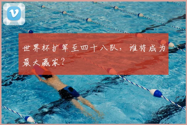 世界杯扩军至四十八队，谁将成为最大赢家？