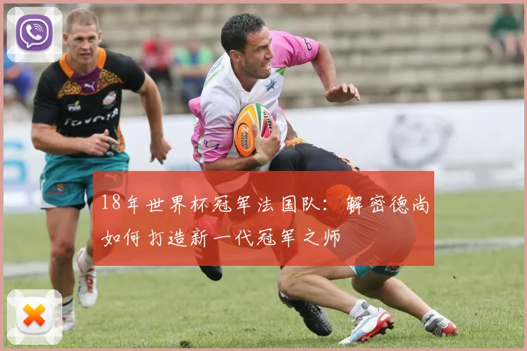 18年世界杯冠军法国队：解密德尚如何打造新一代冠军之师