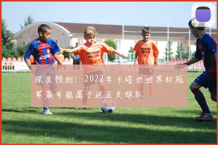 深度预测：2022年卡塔尔世界杯冠军最可能属于这五支球队