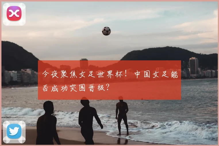 今夜聚焦女足世界杯！中国女足能否成功突围晋级？