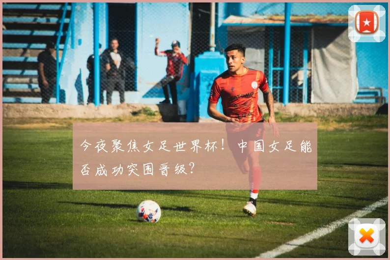 今夜聚焦女足世界杯！中国女足能否成功突围晋级？
