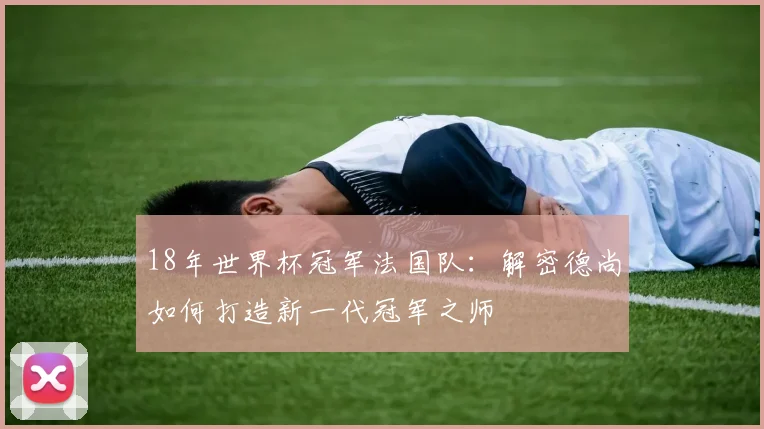 18年世界杯冠军法国队：解密德尚如何打造新一代冠军之师