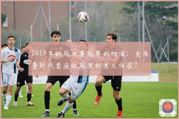 2019年欧冠决赛冠军利物浦：克洛普时代首座欧冠奖杯意义何在？