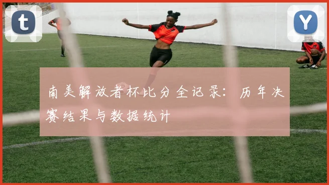 南美解放者杯比分全记录：历年决赛结果与数据统计