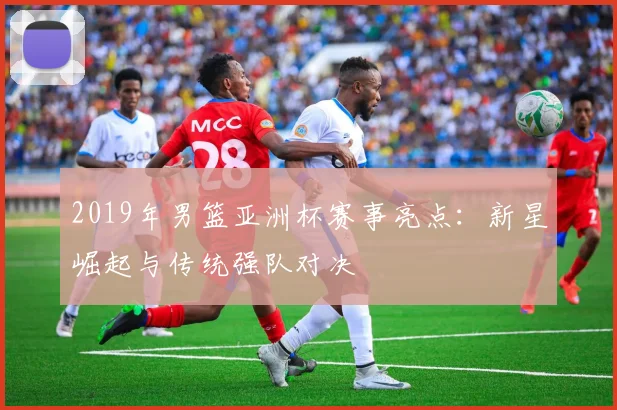 2019年男篮亚洲杯赛事亮点：新星崛起与传统强队对决