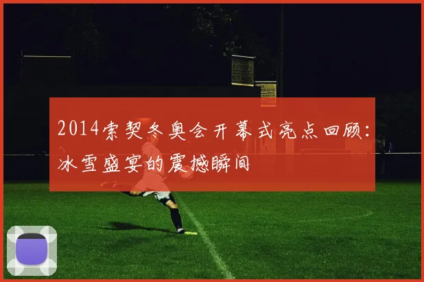 2014索契冬奥会开幕式亮点回顾：冰雪盛宴的震撼瞬间