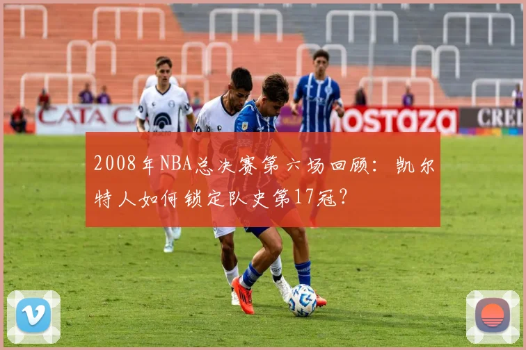 2008年NBA总决赛第六场回顾：凯尔特人如何锁定队史第17冠？