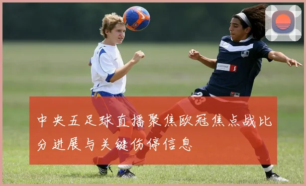 中央五足球直播聚焦欧冠焦点战比分进展与关键伤停信息
