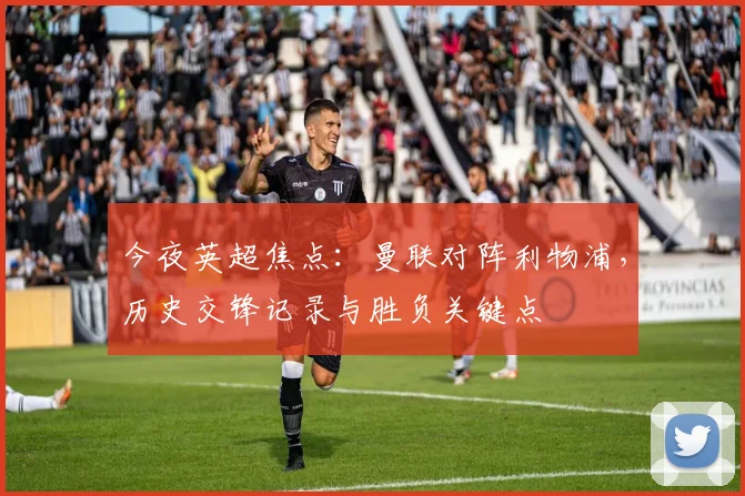 今夜英超焦点:曼联对阵利物浦,历史交锋记录与胜负关键点