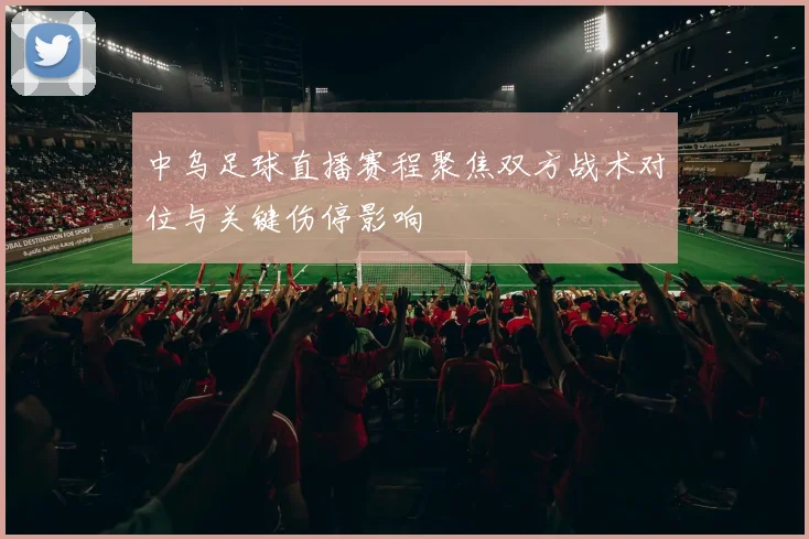 中乌足球直播赛程聚焦双方战术对位与关键伤停影响
