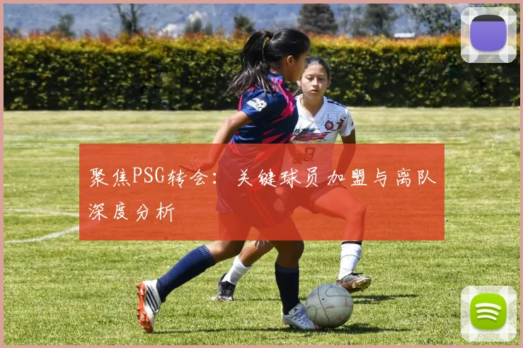 聚焦PSG转会：关键球员加盟与离队深度分析